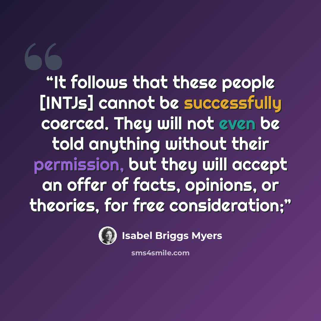 “It follows that these people [INTJs] cannot be successfully coerced. They will not even be told anything without their permission, but they will accept an offer of facts, opinions, or theories, for free consideration;” quote by Isabel Briggs Myers
