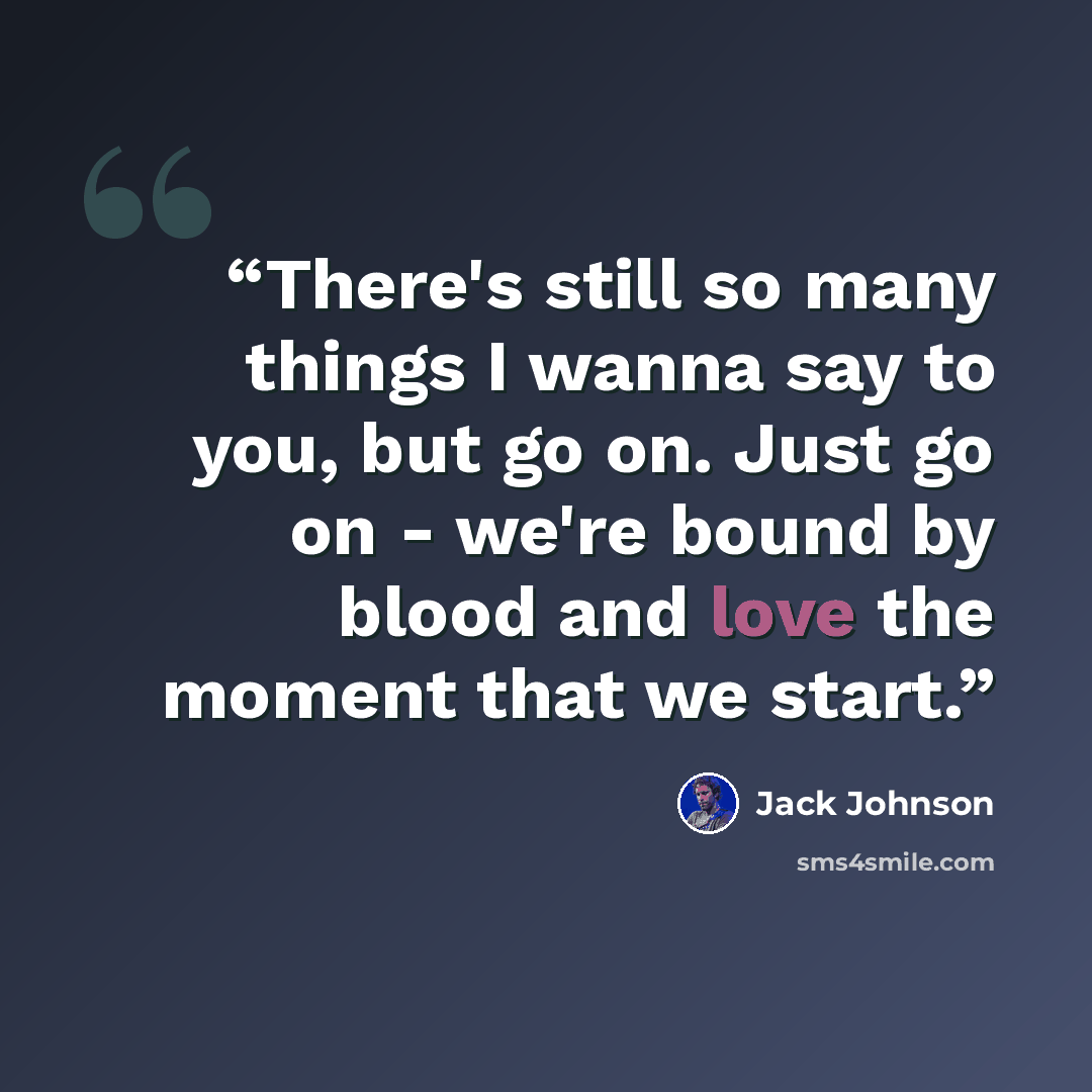 “There's still so many things I wanna say to you, but go on. Just go on - we're bound by blood and love the moment that we start.” quote by Jack Johnson
