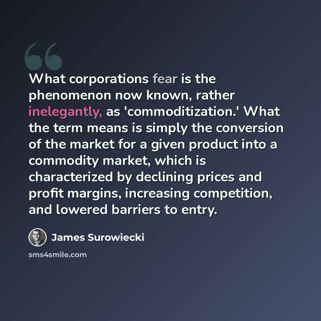 “What corporations fear is the phenomenon now known, rather inelegantly, as 'commoditization.' What the term means is simply the conversion of the market for a given product into a commodity market, which is characterized by declining prices and profit margins, increasing competition, and lowered…” quote by James Surowiecki