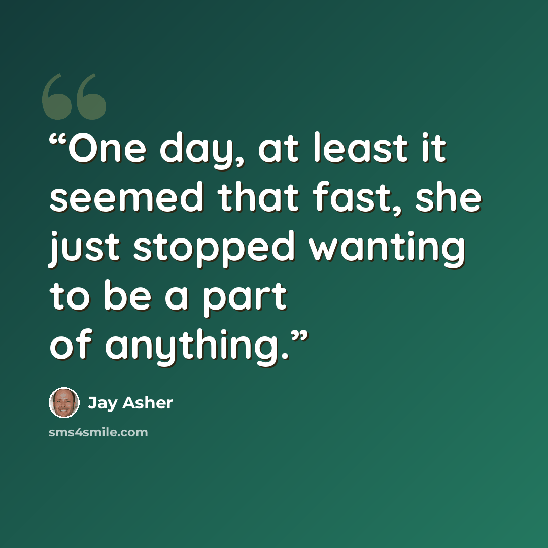 “One day, at least it seemed that fast, she just stopped wanting to be a part of anything.” quote by Jay Asher