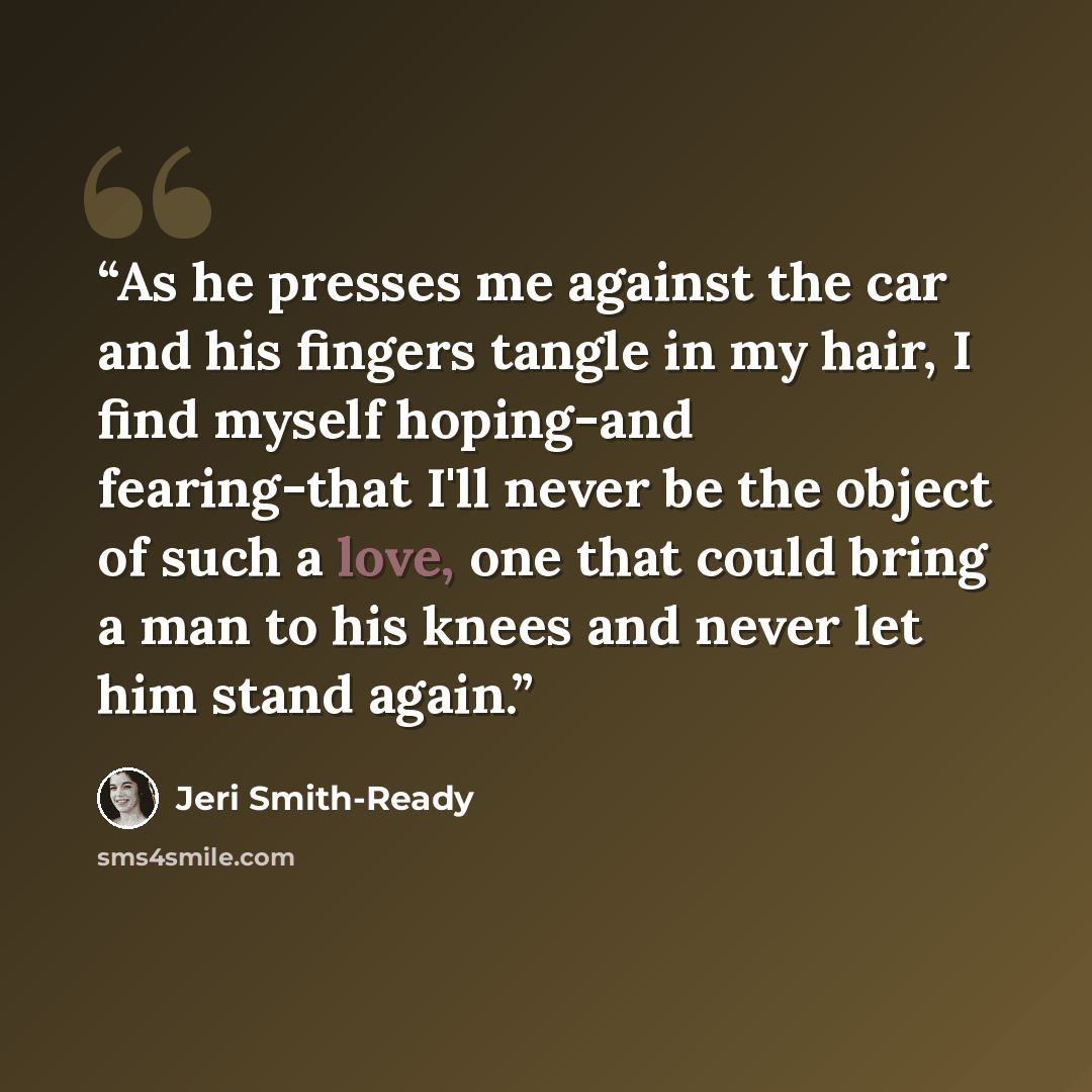 “As he presses me against the car and his fingers tangle in my hair, I find myself hoping-and fearing-that I'll never be the object of such a love, one that could bring a man to his knees and never let him stand again.” quote by Jeri Smith-Ready