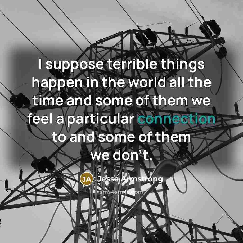 “I suppose terrible things happen in the world all the time and some of them we feel a particular connection to and some of them we don't.” quote by Jesse Armstrong
