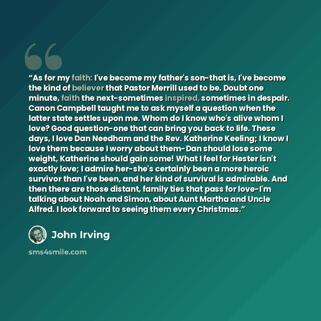 “As for my faith: I've become my father's son-that is, I've become the kind of believer that Pastor Merrill used to be. Doubt one minute, faith the next-sometimes inspired, sometimes in despair. Canon Campbell taught me to ask myself a question when the latter state settles upon me. Whom do I know…” quote by John Irving