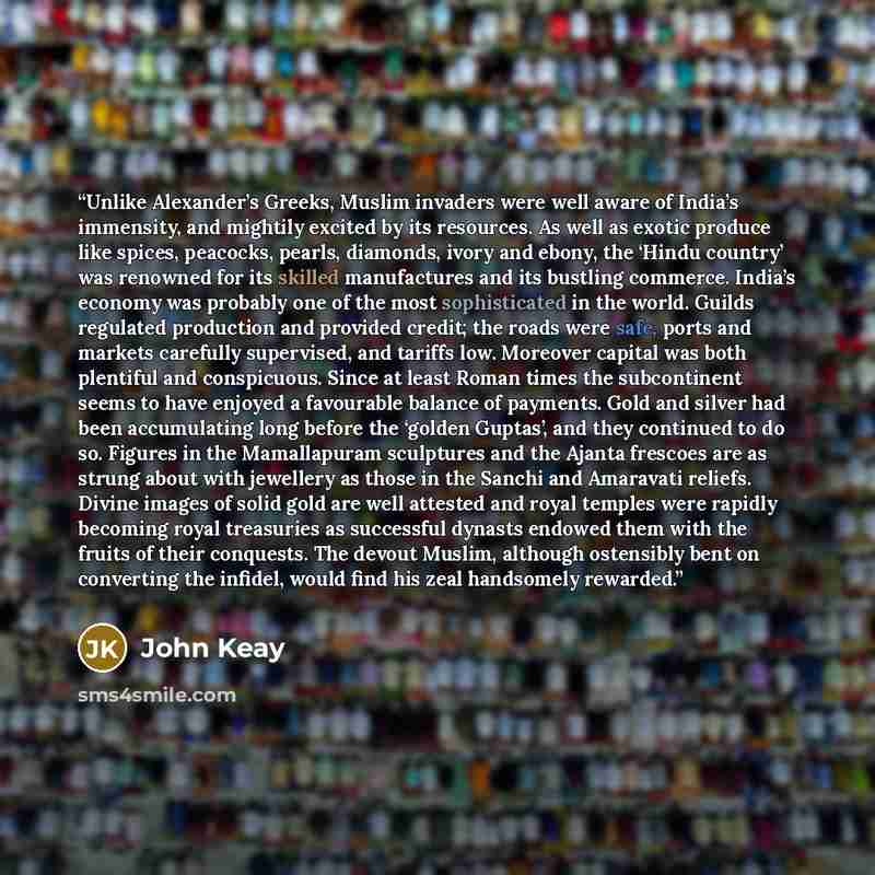 “Unlike Alexander’s Greeks, Muslim invaders were well aware of India’s immensity, and mightily excited by its resources. As well as exotic produce like spices, peacocks, pearls, diamonds, ivory and ebony, the ‘Hindu country’ was renowned for its skilled manufactures and its bustling commerce…” quote by John Keay
