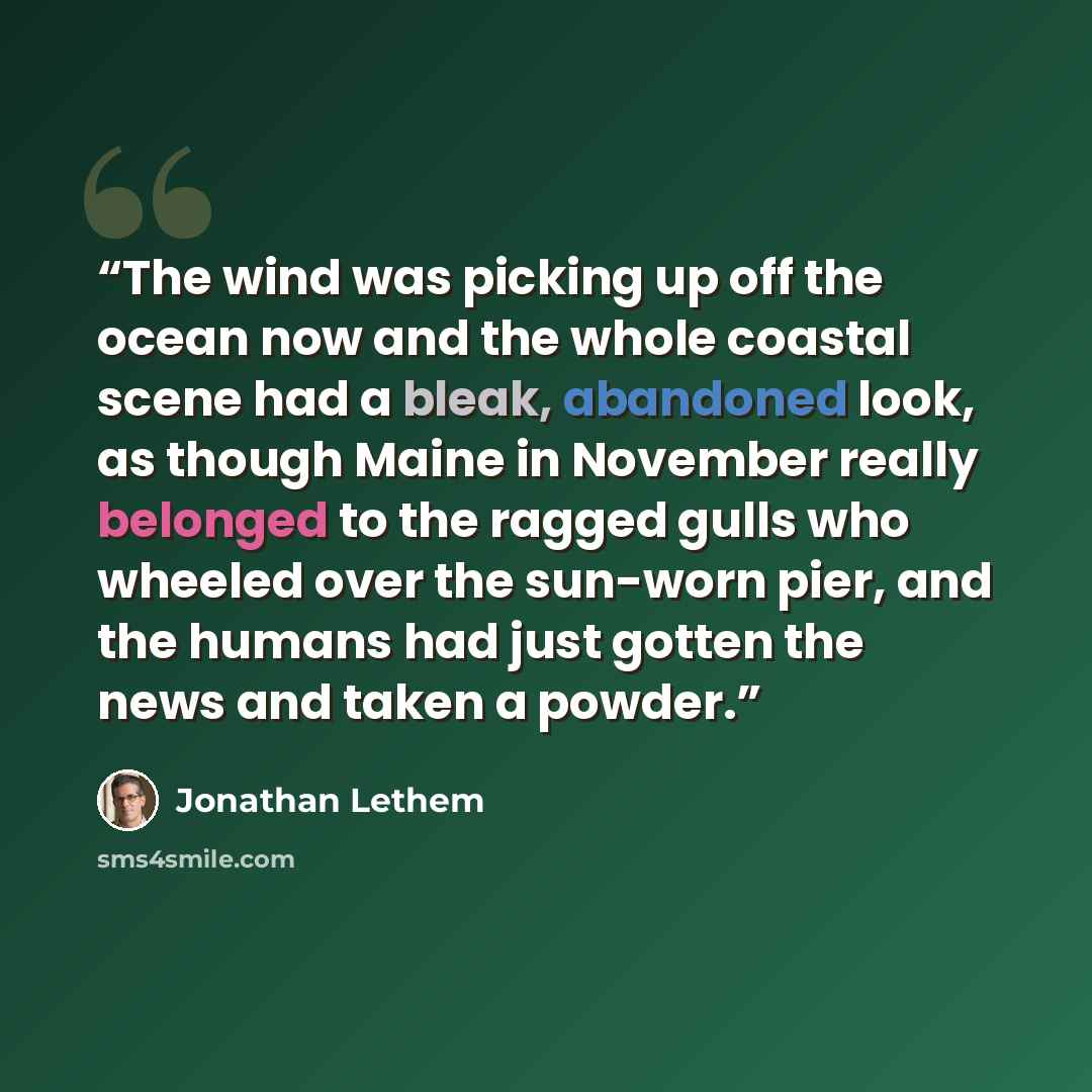 “The wind was picking up off the ocean now and the whole coastal scene had a bleak, abandoned look, as though Maine in November really belonged to the ragged gulls who wheeled over the sun-worn pier, and the humans had just gotten the news and taken a powder.” quote by Jonathan Lethem
