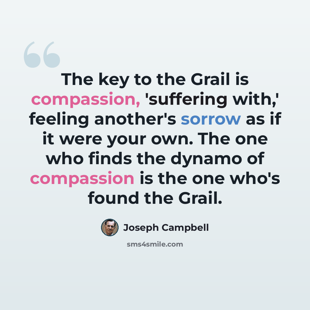 “The key to the Grail is compassion, 'suffering with,' feeling another's sorrow as if it were your own. The one who finds the dynamo of compassion is the one who's found the Grail.” quote by Joseph Campbell