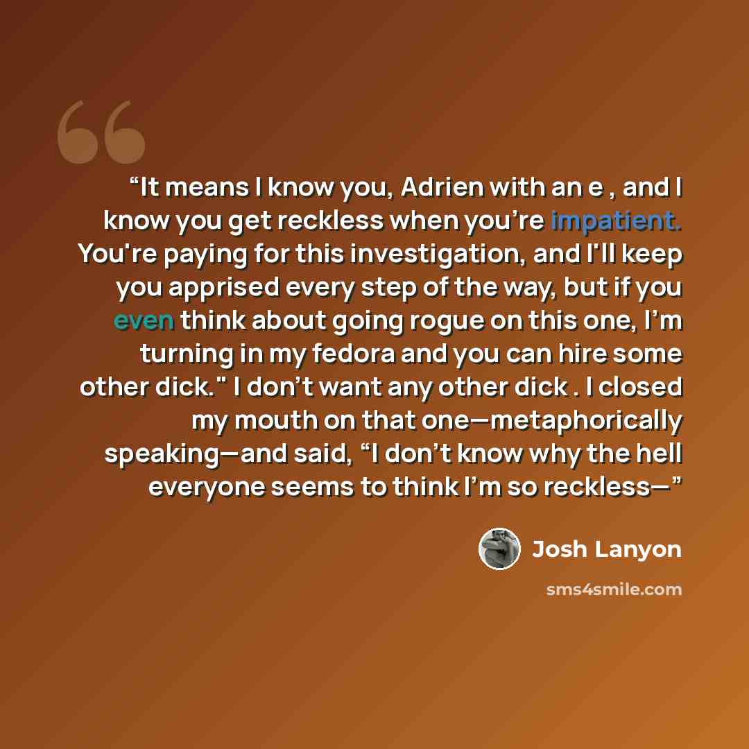 “It means I know you, Adrien with an e , and I know you get reckless when you're impatient. You're paying for this investigation, and I'll keep you apprised every step of the way, but if you even think about going rogue on this one, I'm turning in my fedora and you can hire some other dick." I…” quote by Josh Lanyon