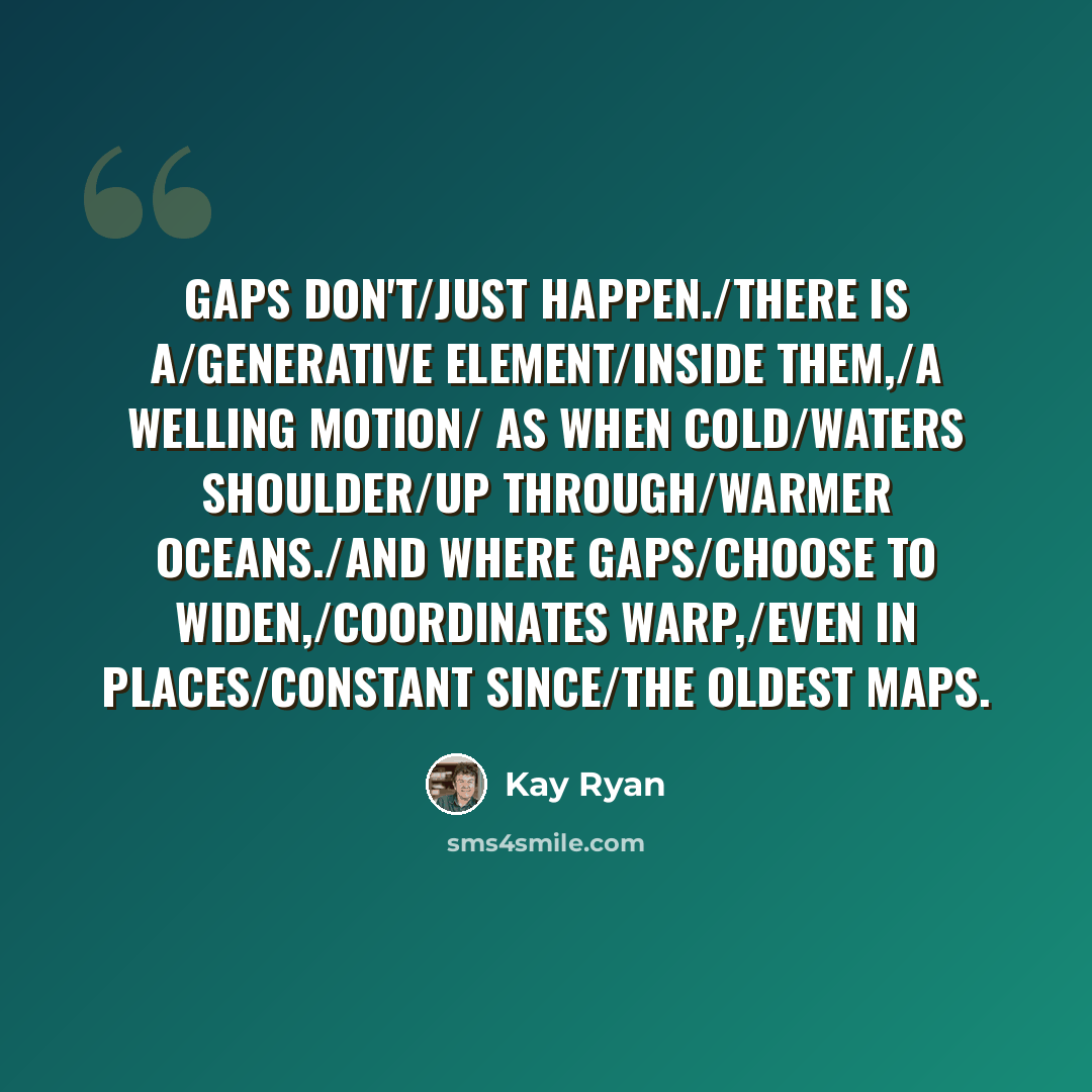 “Gaps don't/just happen./There is a/generative element/inside them,/a welling motion/ as when cold/waters shoulder/up through/warmer oceans./And where gaps/choose to widen,/coordinates warp,/even in places/constant since/the oldest maps.” quote by Kay Ryan