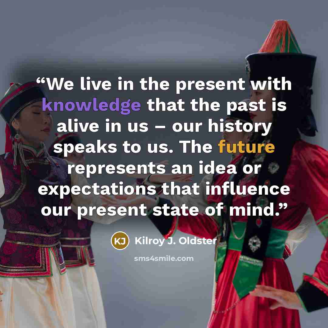 “We live in the present with knowledge that the past is alive in us – our history speaks to us. The future represents an idea or expectations that influence our present state of mind.” quote by Kilroy J. Oldster