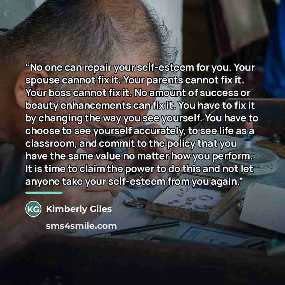 “No one can repair your self-esteem for you. Your spouse cannot fix it. Your parents cannot fix it. Your boss cannot fix it. No amount of success or beauty enhancements can fix it. You have to fix it by changing the way you see yourself. You have to choose to see yourself accurately, to see life as…” quote by Kimberly Giles