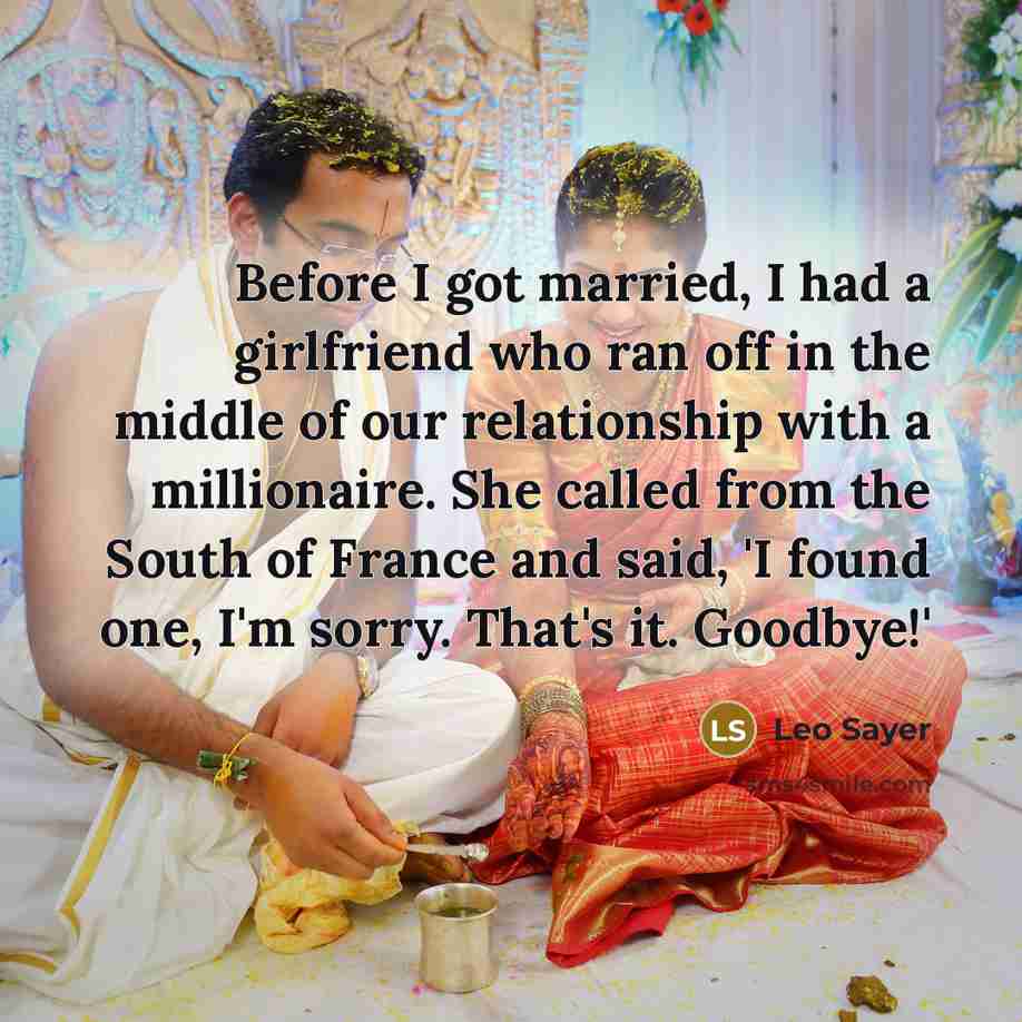 “Before I got married, I had a girlfriend who ran off in the middle of our relationship with a millionaire. She called from the South of France and said, 'I found one, I'm sorry. That's it. Goodbye!'” quote by Leo Sayer