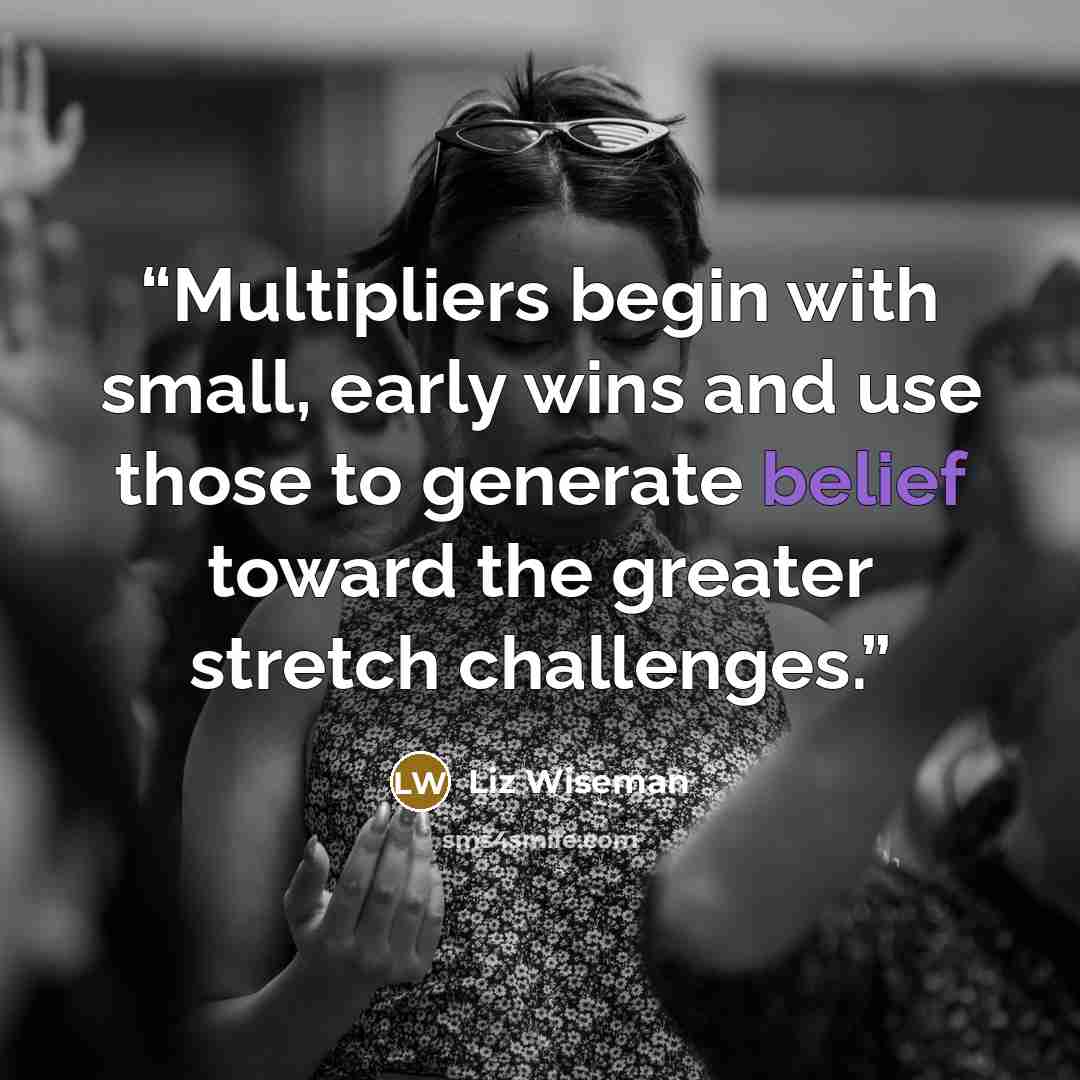 “Multipliers begin with small, early wins and use those to generate belief toward the greater stretch challenges.” quote by Liz Wiseman