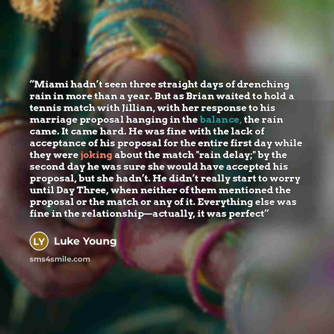 “Miami hadn’t seen three straight days of drenching rain in more than a year. But as Brian waited to hold a tennis match with Jillian, with her response to his marriage proposal hanging in the balance, the rain came. It came hard. He was fine with the lack of acceptance of his proposal for the…” quote by Luke Young