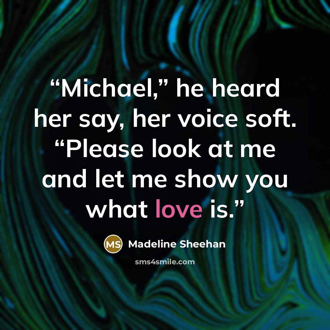 “Michael,” he heard her say, her voice soft. “Please look at me and let me show you what love is.” quote by Madeline Sheehan
