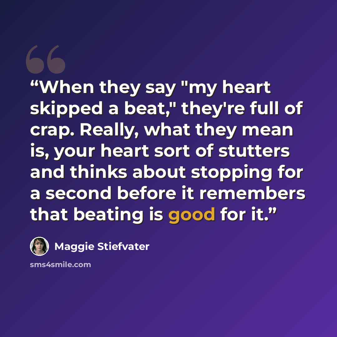 “When they say "my heart skipped a beat," they're full of crap. Really, what they mean is, your heart sort of stutters and thinks about stopping for a second before it remembers that beating is good for it.” quote by Maggie Stiefvater