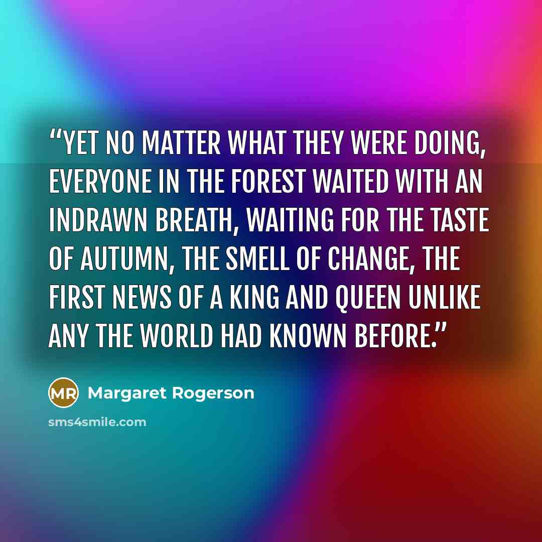 “Yet no matter what they were doing, everyone in the forest waited with an indrawn breath, waiting for the taste of autumn, the smell of change, the first news of a king and queen unlike any the world had known before.” quote by Margaret Rogerson