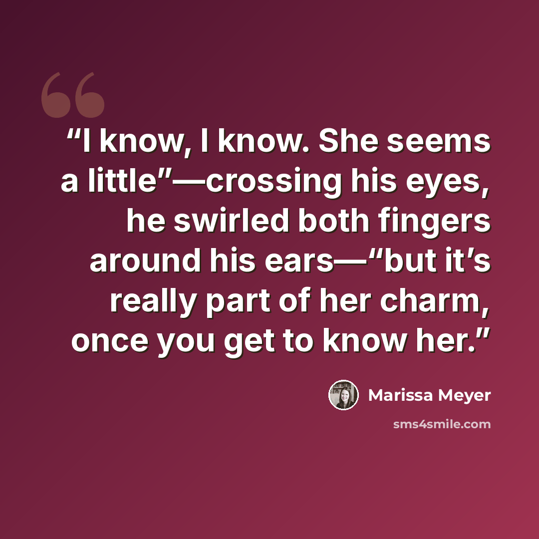 “I know, I know. She seems a little”—crossing his eyes, he swirled both fingers around his ears—“but it’s really part of her charm, once you get to know her.” quote by Marissa Meyer