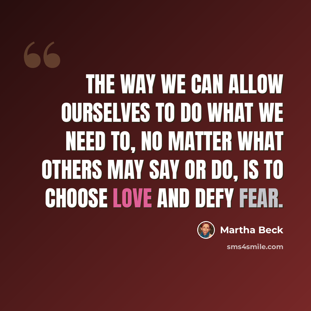 “The way we can allow ourselves to do what we need to, no matter what others may say or do, is to choose love and defy fear.” quote by Martha Beck