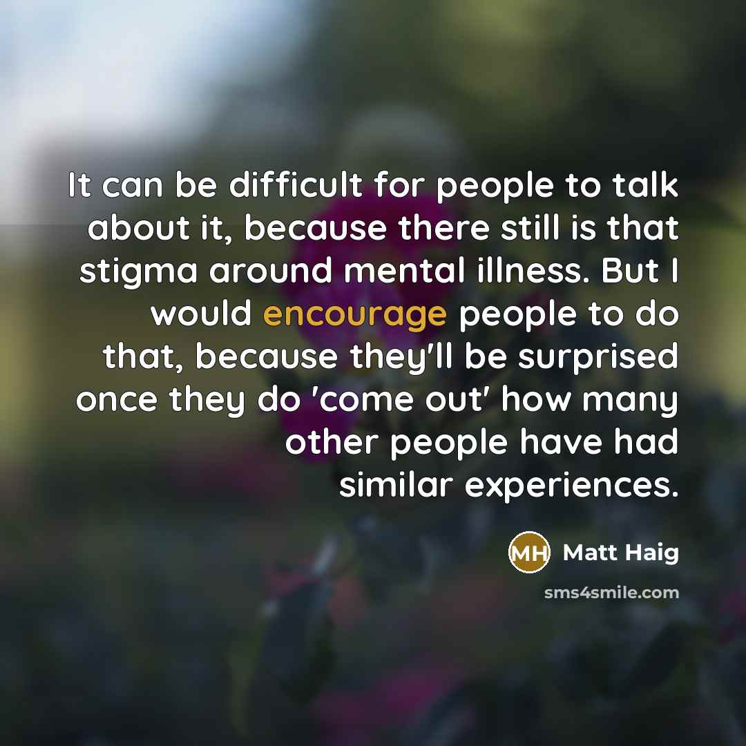 “It can be difficult for people to talk about it, because there still is that stigma around mental illness. But I would encourage people to do that, because they'll be surprised once they do 'come out' how many other people have had similar experiences.” quote by Matt Haig