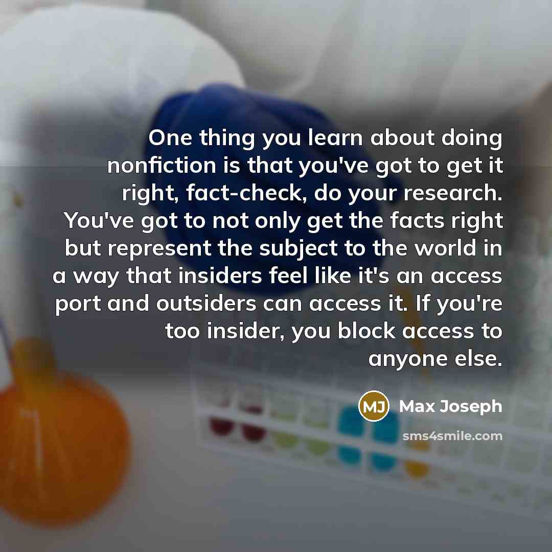 “One thing you learn about doing nonfiction is that you've got to get it right, fact-check, do your research. You've got to not only get the facts right but represent the subject to the world in a way that insiders feel like it's an access port and outsiders can access it. If you're too insider…” quote by Max Joseph