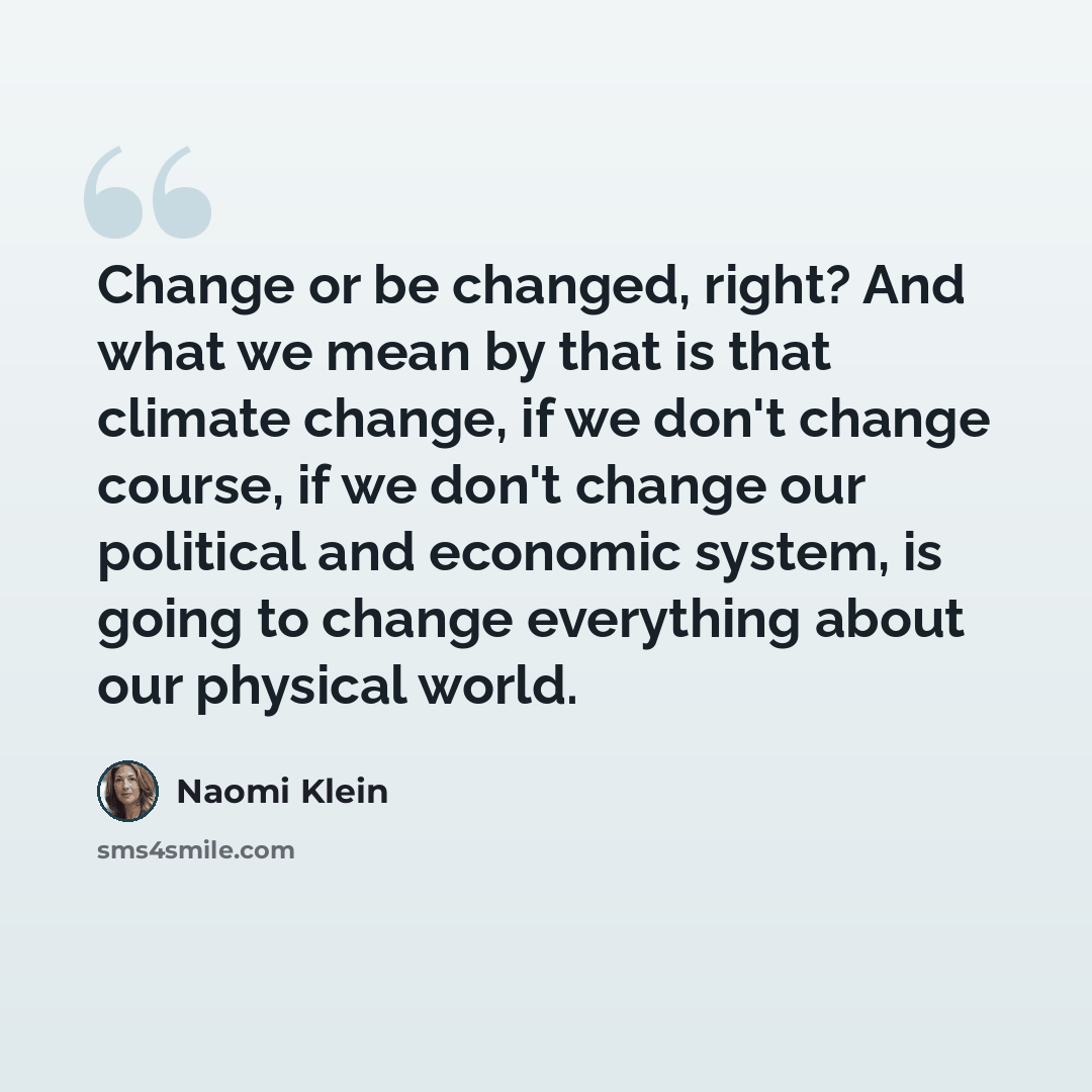 “Change or be changed, right? And what we mean by that is that climate change, if we don't change course, if we don't change our political and economic system, is going to change everything about our physical world.” quote by Naomi Klein