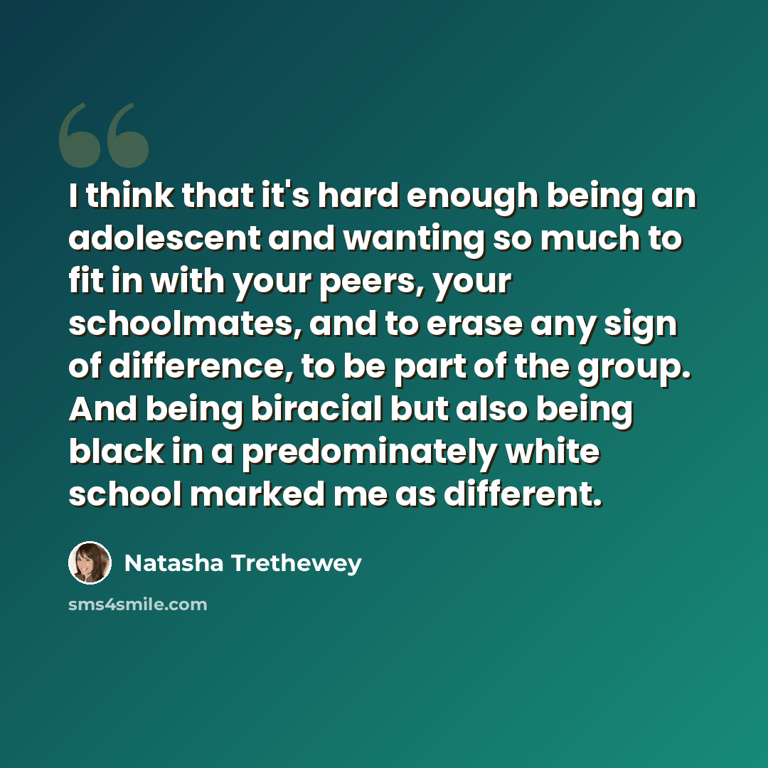 “I think that it's hard enough being an adolescent and wanting so much to fit in with your peers, your schoolmates, and to erase any sign of difference, to be part of the group. And being biracial but also being black in a predominately white school marked me as different.” quote by Natasha Trethewey