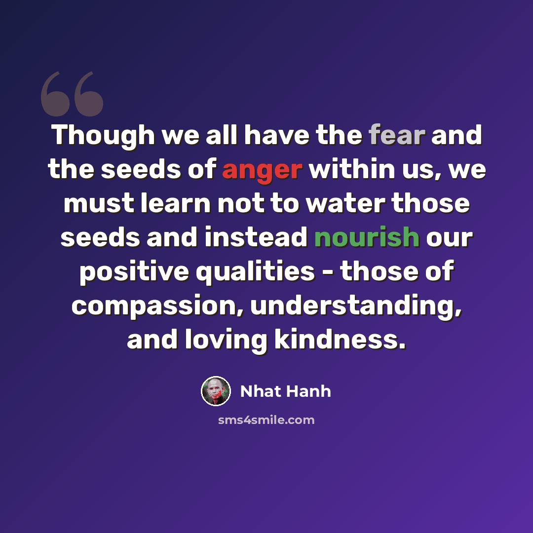 “Though we all have the fear and the seeds of anger within us, we must learn not to water those seeds and instead nourish our positive qualities - those of compassion, understanding, and loving kindness.” quote by Nhat Hanh