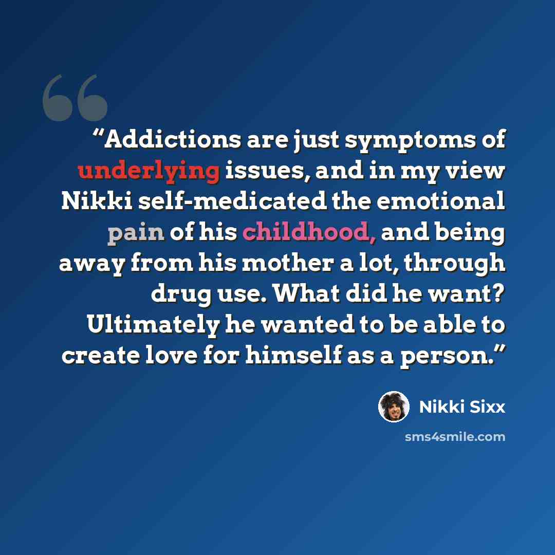 “Addictions are just symptoms of underlying issues, and in my view Nikki self-medicated the emotional pain of his childhood, and being away from his mother a lot, through drug use. What did he want? Ultimately he wanted to be able to create love for himself as a person.” quote by Nikki Sixx