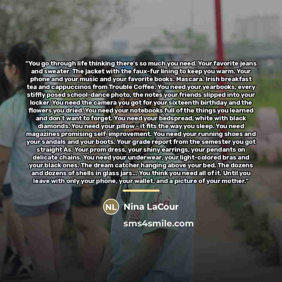 “You go through life thinking there's so much you need. Your favorite jeans and sweater. The jacket with the faux-fur lining to keep you warm. Your phone and your music and your favorite books. Mascara. Irish breakfast tea and cappuccinos from Trouble Coffee. You need your yearbooks, every stiffly…” quote by Nina LaCour