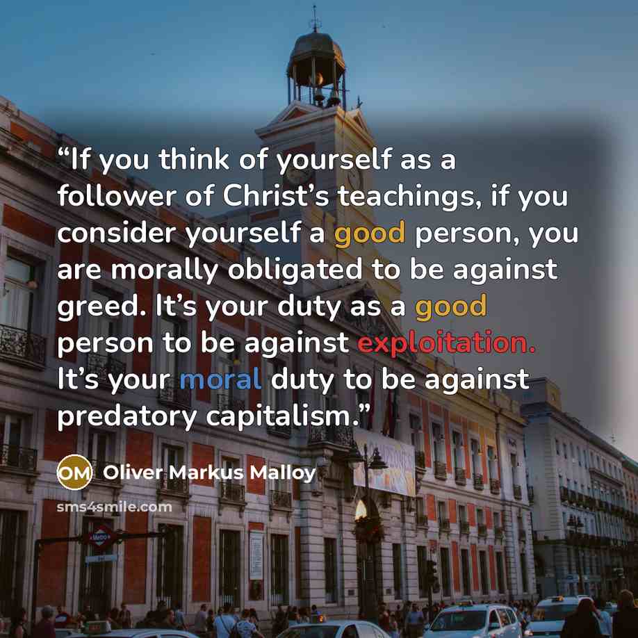“If you think of yourself as a follower of Christ’s teachings, if you consider yourself a good person, you are morally obligated to be against greed. It’s your duty as a good person to be against exploitation. It’s your moral duty to be against predatory capitalism.” quote by Oliver Markus Malloy