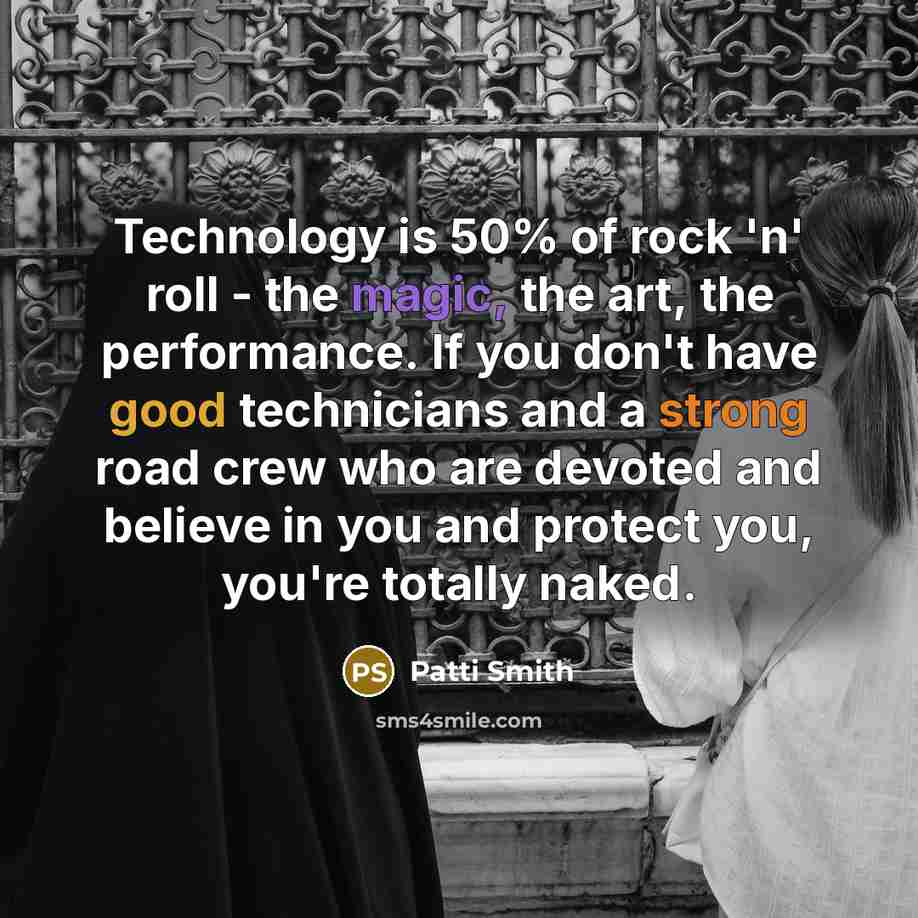 “Technology is 50% of rock 'n' roll - the magic, the art, the performance. If you don't have good technicians and a strong road crew who are devoted and believe in you and protect you, you're totally naked.” quote by Patti Smith