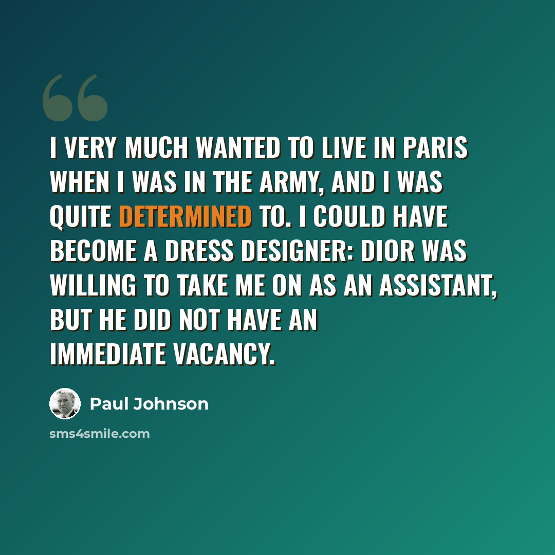 “I very much wanted to live in Paris when I was in the army, and I was quite determined to. I could have become a dress designer: Dior was willing to take me on as an assistant, but he did not have an immediate vacancy.” quote by Paul Johnson