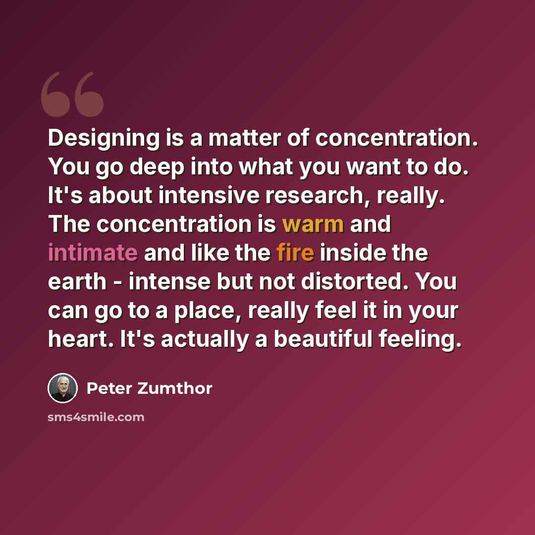 “Designing is a matter of concentration. You go deep into what you want to do. It's about intensive research, really. The concentration is warm and intimate and like the fire inside the earth - intense but not distorted. You can go to a place, really feel it in your heart. It's actually a beautiful…” quote by Peter Zumthor