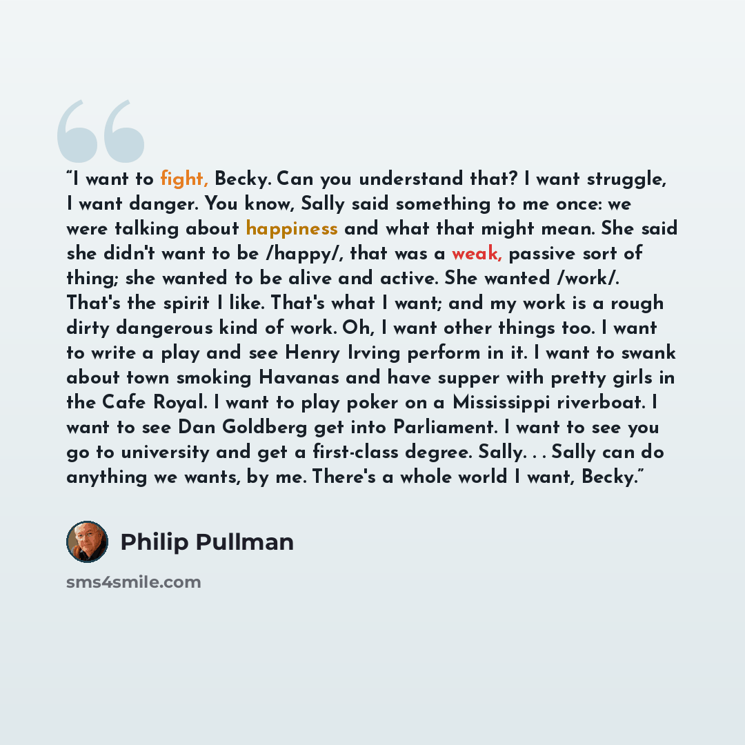“I want to fight, Becky. Can you understand that? I want struggle, I want danger. You know, Sally said something to me once: we were talking about happiness and what that might mean. She said she didn't want to be /happy/, that was a weak, passive sort of thing; she wanted to be alive and active…” quote by Philip Pullman