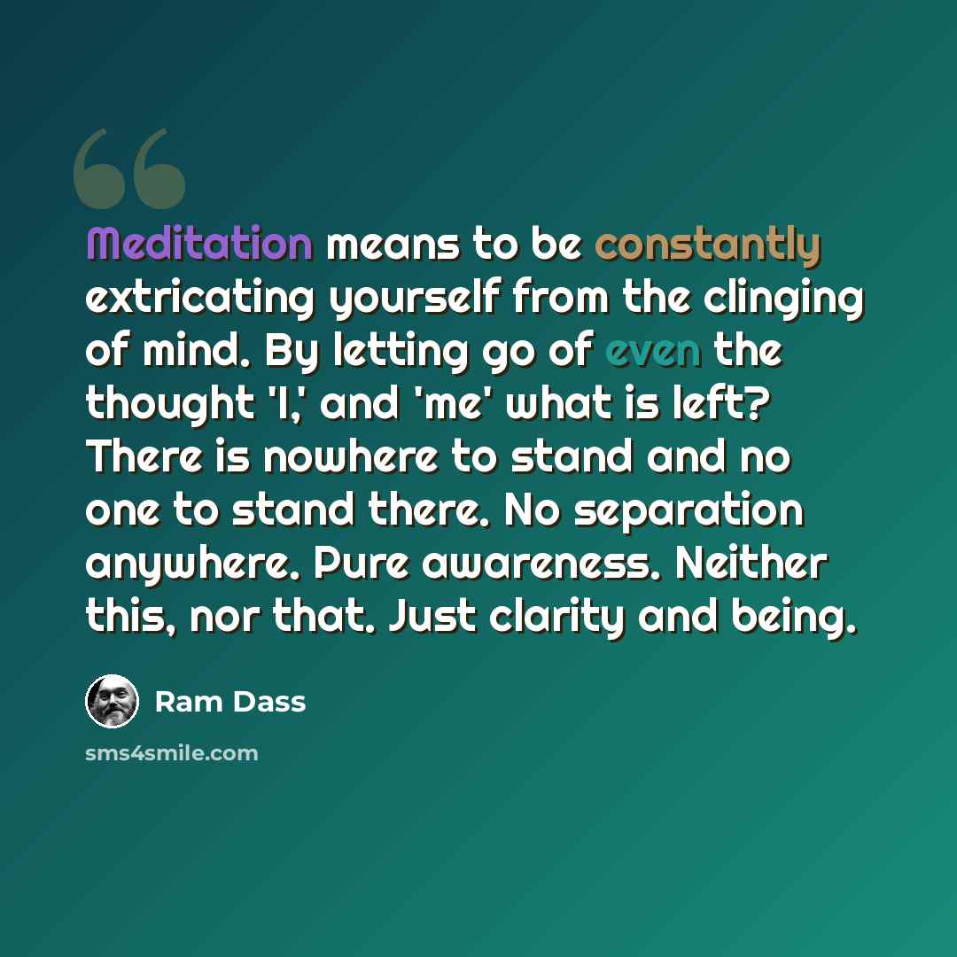 “Meditation means to be constantly extricating yourself from the clinging of mind. By letting go of even the thought 'I,' and 'me' what is left? There is nowhere to stand and no one to stand there. No separation anywhere. Pure awareness. Neither this, nor that. Just clarity and being.” quote by Ram Dass