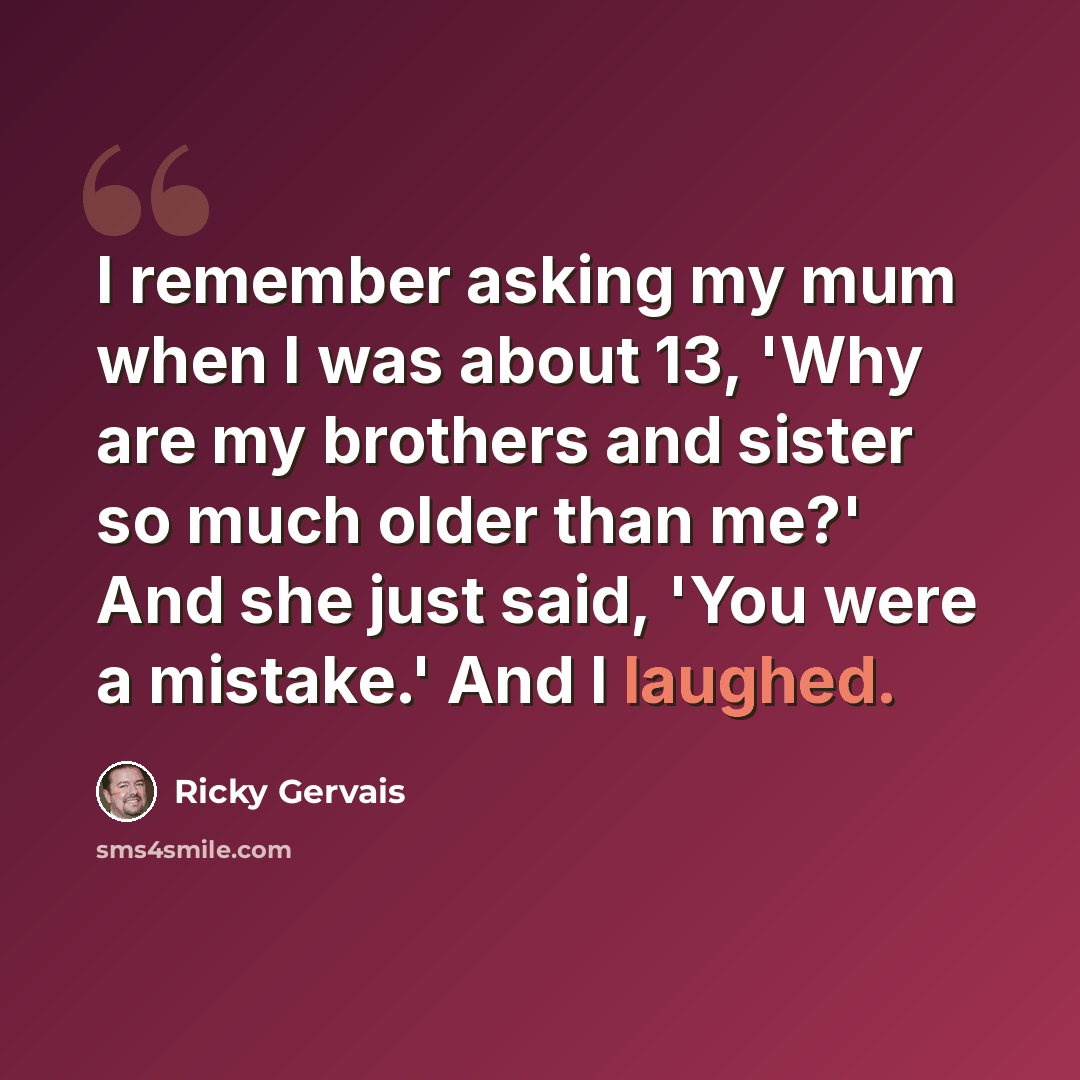 “I remember asking my mum when I was about 13, 'Why are my brothers and sister so much older than me?' And she just said, 'You were a mistake.' And I laughed.” quote by Ricky Gervais