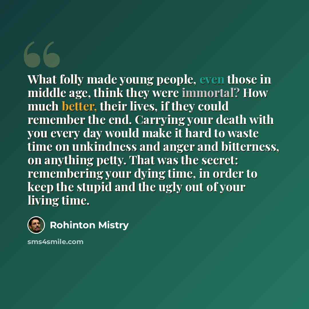 “What folly made young people, even those in middle age, think they were immortal? How much better, their lives, if they could remember the end. Carrying your death with you every day would make it hard to waste time on unkindness and anger and bitterness, on anything petty. That was the secret…” quote by Rohinton Mistry