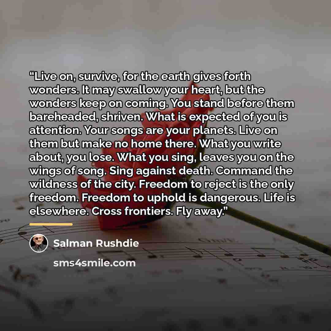 “Live on, survive, for the earth gives forth wonders. It may swallow your heart, but the wonders keep on coming. You stand before them bareheaded, shriven. What is expected of you is attention. Your songs are your planets. Live on them but make no home there. What you write about, you lose. What…” quote by Salman Rushdie