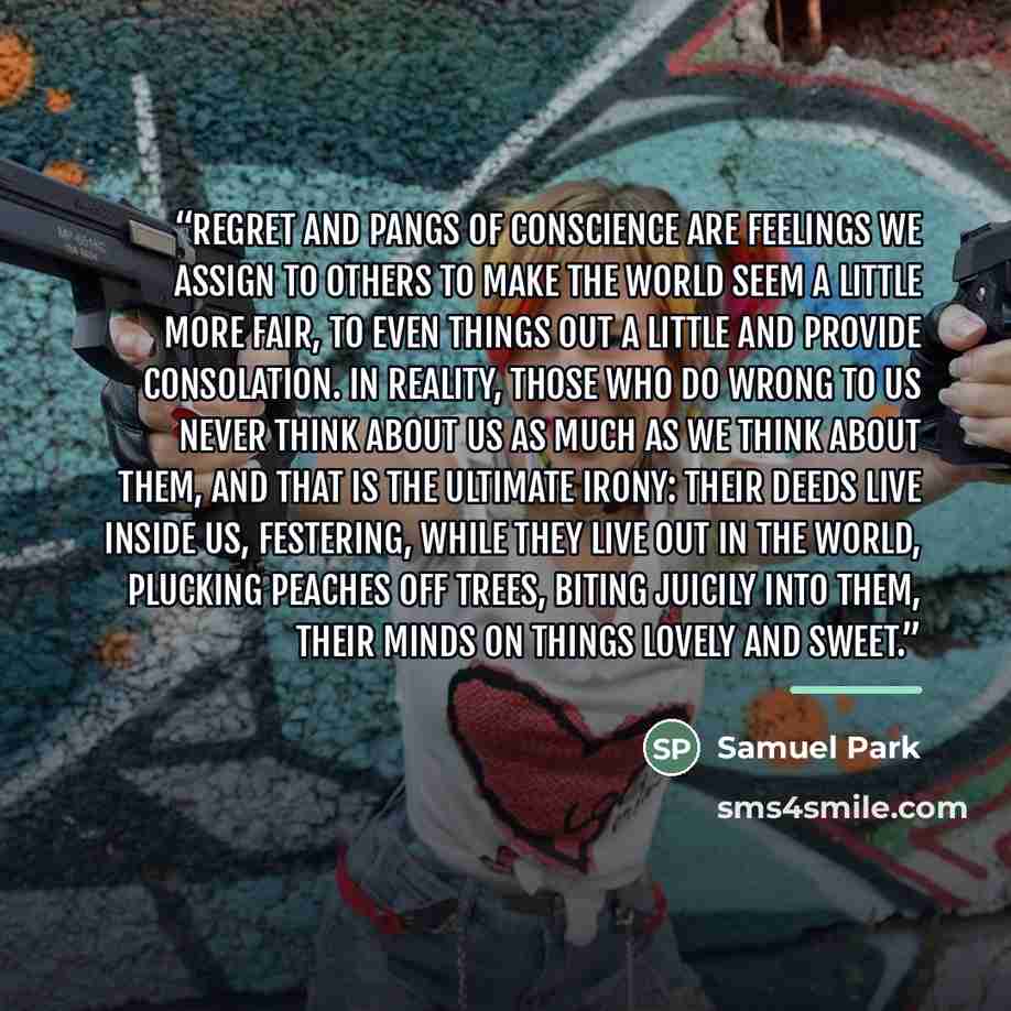 “Regret and pangs of conscience are feelings we assign to others to make the world seem a little more fair, to even things out a little and provide consolation. In reality, those who do wrong to us never think about us as much as we think about them, and that is the ultimate irony: their deeds live…” quote by Samuel Park