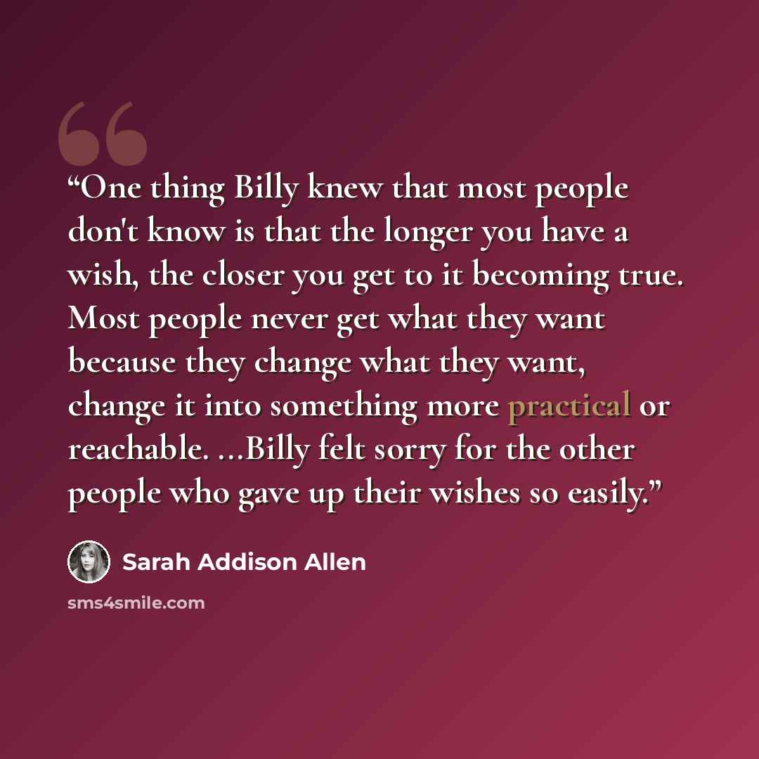 “One thing Billy knew that most people don't know is that the longer you have a wish, the closer you get to it becoming true. Most people never get what they want because they change what they want, change it into something more practical or reachable. ...Billy felt sorry for the other people who…” quote by Sarah Addison Allen