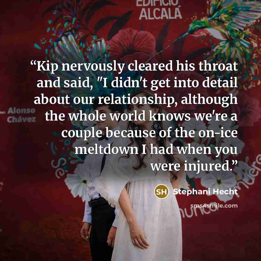 “Kip nervously cleared his throat and said, "I didn't get into detail about our relationship, although the whole world knows we're a couple because of the on-ice meltdown I had when you were injured.” quote by Stephani Hecht