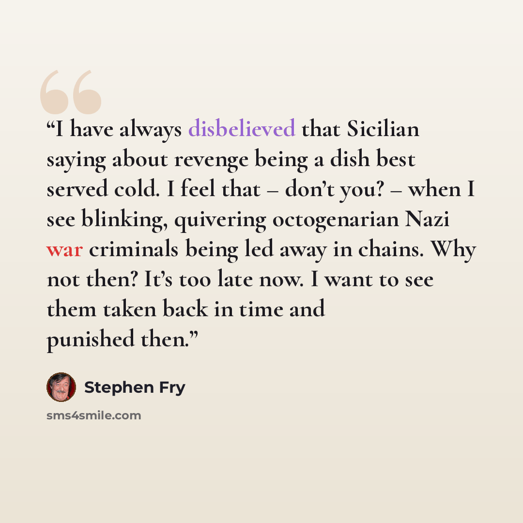 “I have always disbelieved that Sicilian saying about revenge being a dish best served cold. I feel that – don’t you? – when I see blinking, quivering octogenarian Nazi war criminals being led away in chains. Why not then? It’s too late now. I want to see them taken back in time and punished then.” quote by Stephen Fry