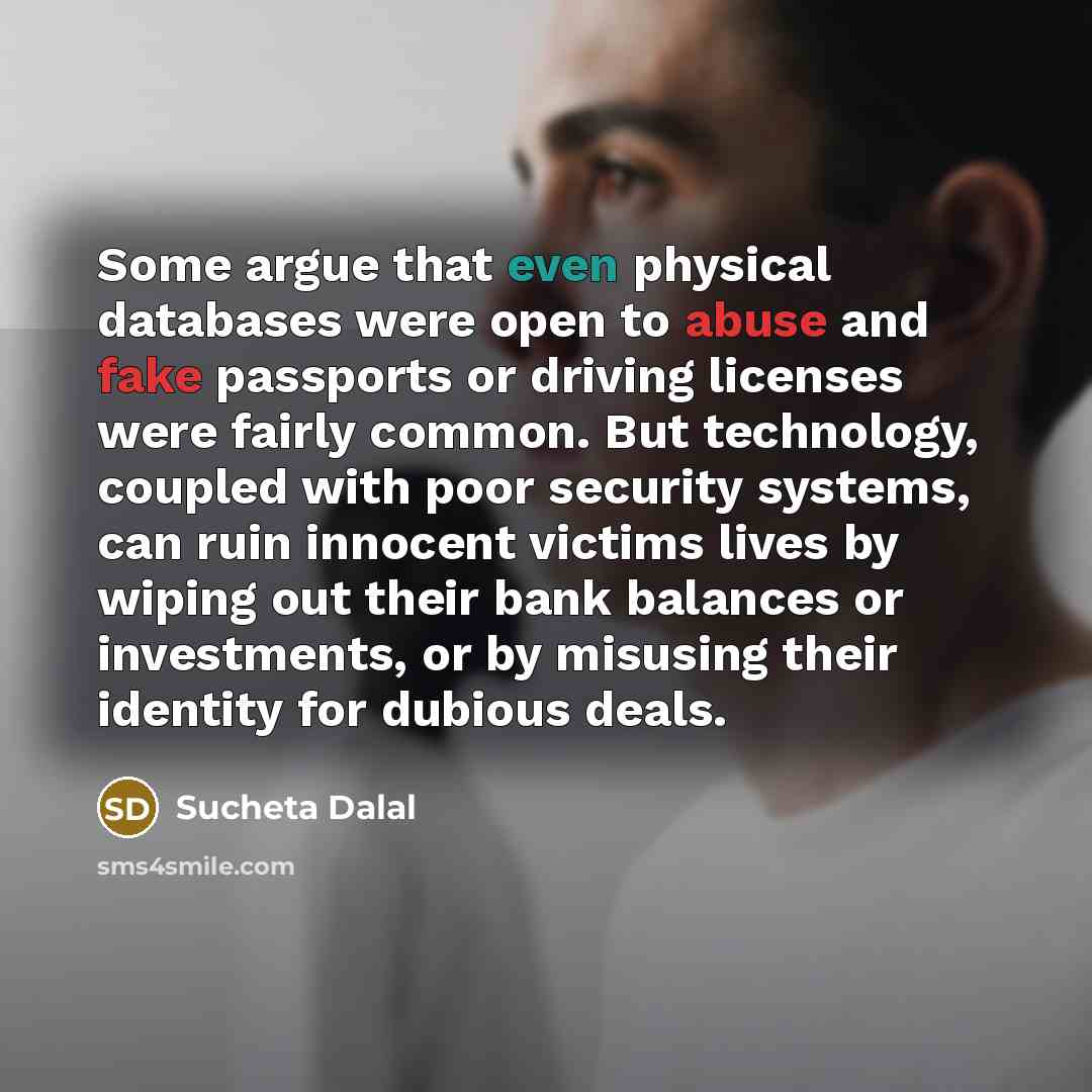 “Some argue that even physical databases were open to abuse and fake passports or driving licenses were fairly common. But technology, coupled with poor security systems, can ruin innocent victims lives by wiping out their bank balances or investments, or by misusing their identity for dubious deals.” quote by Sucheta Dalal