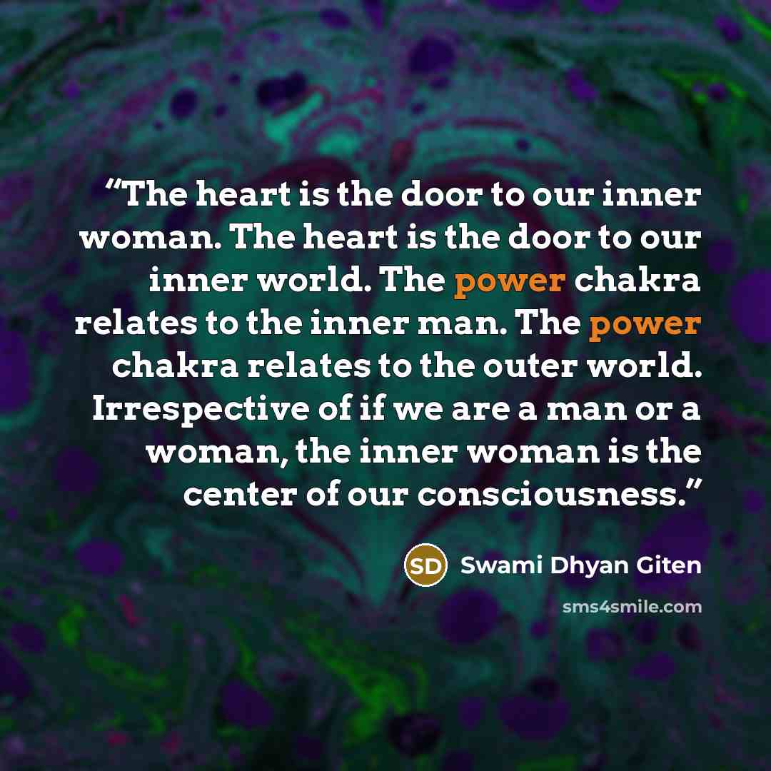 “The heart is the door to our inner woman. The heart is the door to our inner world. The power chakra relates to the inner man. The power chakra relates to the outer world. Irrespective of if we are a man or a woman, the inner woman is the center of our consciousness.” quote by Swami Dhyan Giten