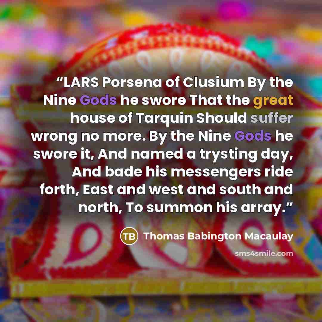 “LARS Porsena of Clusium By the Nine Gods he swore That the great house of Tarquin Should suffer wrong no more. By the Nine Gods he swore it, And named a trysting day, And bade his messengers ride forth, East and west and south and north, To summon his array.” quote by Thomas Babington Macaulay