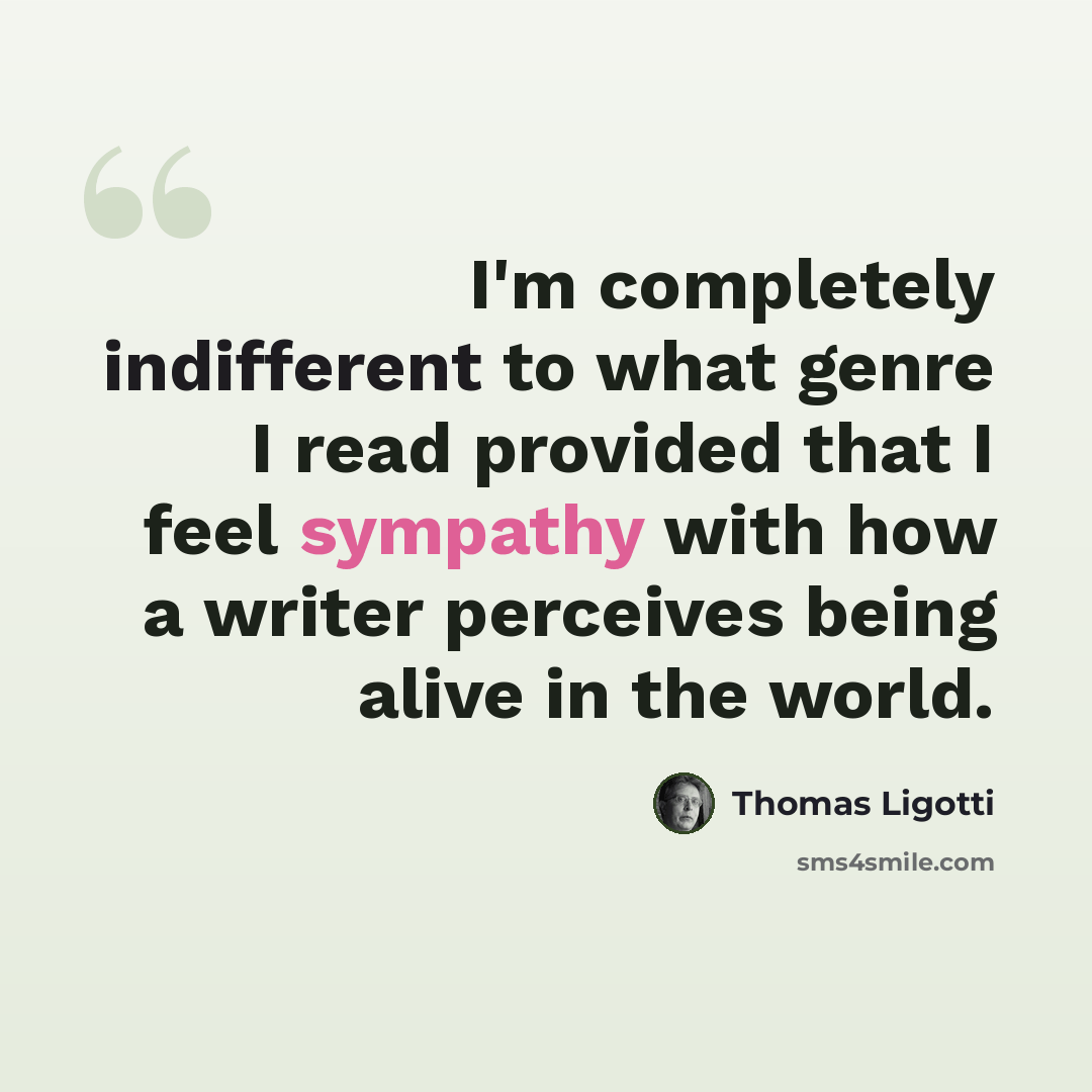 “I'm completely indifferent to what genre I read provided that I feel sympathy with how a writer perceives being alive in the world.” quote by Thomas Ligotti