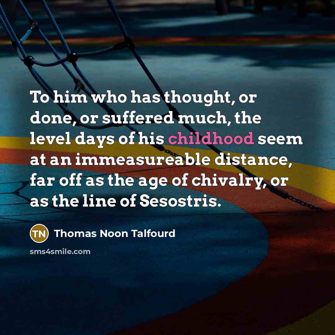 “To him who has thought, or done, or suffered much, the level days of his childhood seem at an immeasureable distance, far off as the age of chivalry, or as the line of Sesostris.” quote by Thomas Noon Talfourd