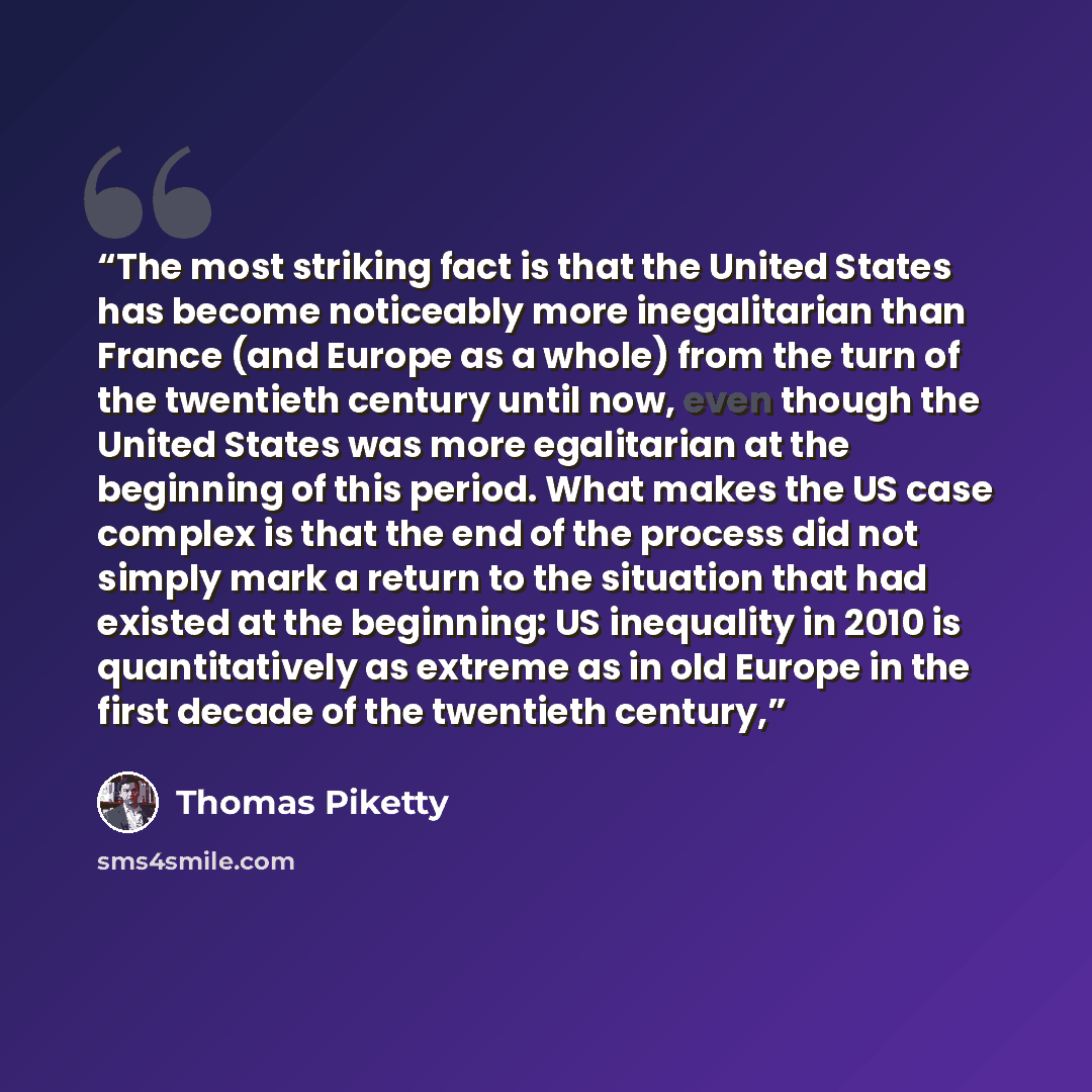 “The most striking fact is that the United States has become noticeably more inegalitarian than France (and Europe as a whole) from the turn of the twentieth century until now, even though the United States was more egalitarian at the beginning of this period. What makes the US case complex is that…” quote by Thomas Piketty