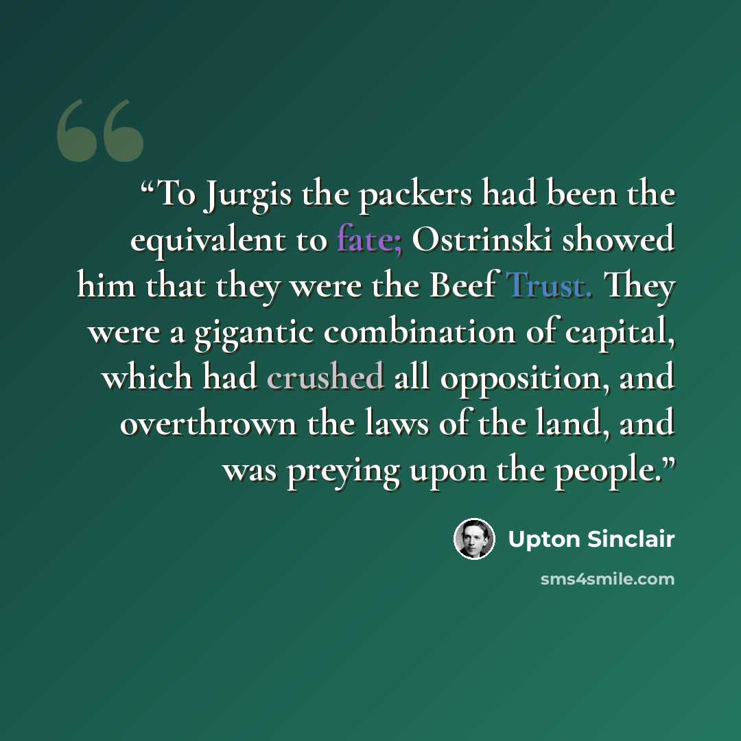 “To Jurgis the packers had been the equivalent to fate; Ostrinski showed him that they were the Beef Trust. They were a gigantic combination of capital, which had crushed all opposition, and overthrown the laws of the land, and was preying upon the people.” quote by Upton Sinclair