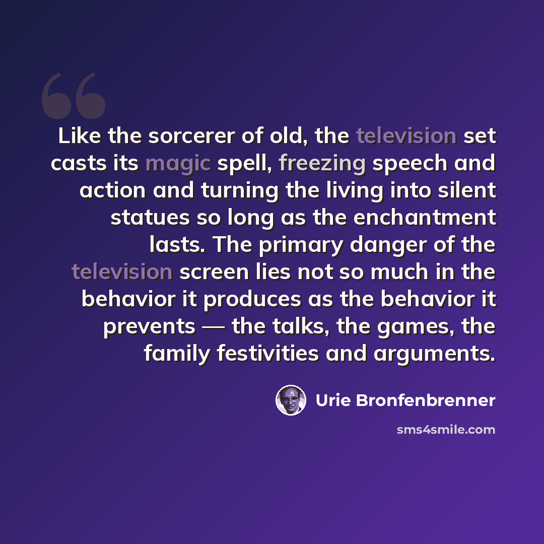 “Like the sorcerer of old, the television set casts its magic spell, freezing speech and action and turning the living into silent statues so long as the enchantment lasts. The primary danger of the television screen lies not so much in the behavior it produces as the behavior it prevents — the…” quote by Urie Bronfenbrenner